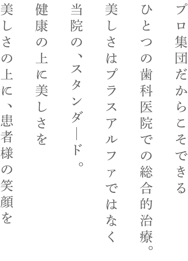 プロ集団だからこそできるひとつの歯科医院での総合的治療。美しさはプラスアルファではなく当院の、スタンダード。健康の上に美しさを美しさの上に、患者様の笑顔を
