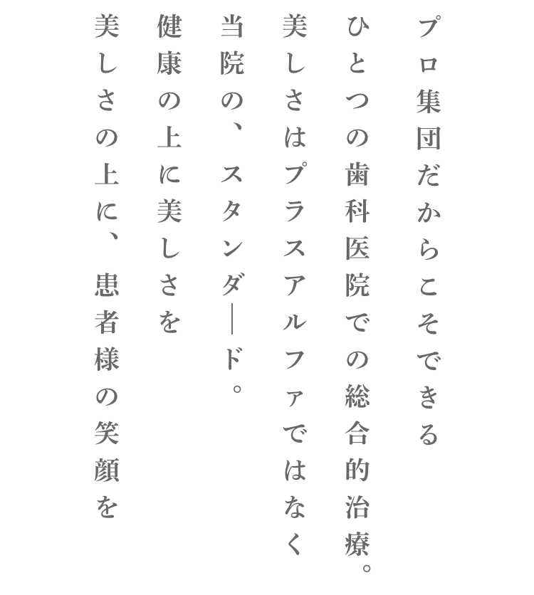 プロ集団だからこそできるひとつの歯科医院での総合的治療。美しさはプラスアルファではなく当院の、スタンダード。健康の上に美しさを美しさの上に、患者様の笑顔を